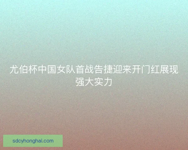 尤伯杯中国女队首战告捷迎来开门红展现强大实力