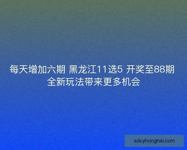 每天增加六期 黑龙江11选5 开奖至88期 全新玩法带来更多机会
