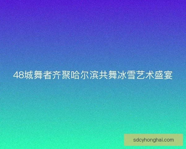 48城舞者齐聚哈尔滨共舞冰雪艺术盛宴