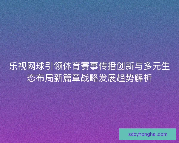 乐视网球引领体育赛事传播创新与多元生态布局新篇章战略发展趋势解析