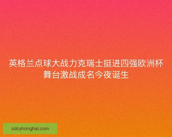 英格兰点球大战力克瑞士挺进四强欧洲杯舞台激战成名今夜诞生