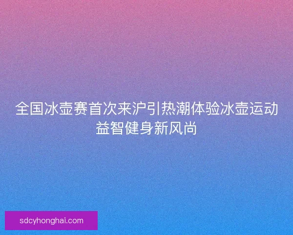 全国冰壶赛首次来沪引热潮体验冰壶运动益智健身新风尚