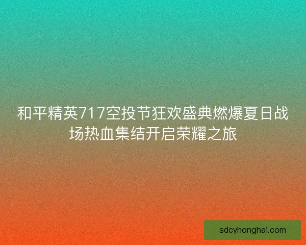和平精英717空投节狂欢盛典燃爆夏日战场热血集结开启荣耀之旅