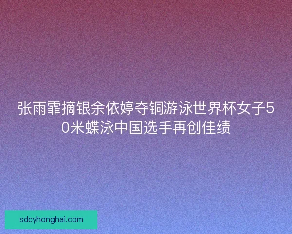 张雨霏摘银余依婷夺铜游泳世界杯女子50米蝶泳中国选手再创佳绩