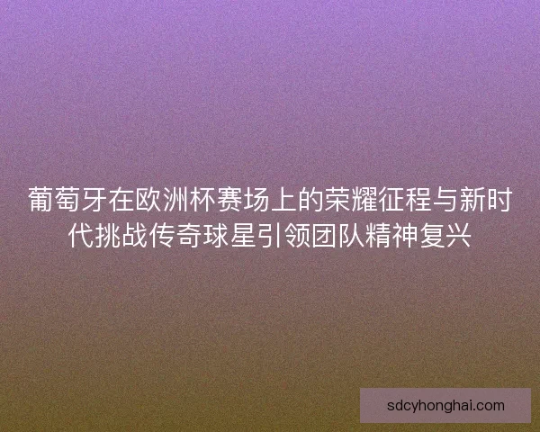 葡萄牙在欧洲杯赛场上的荣耀征程与新时代挑战传奇球星引领团队精神复兴