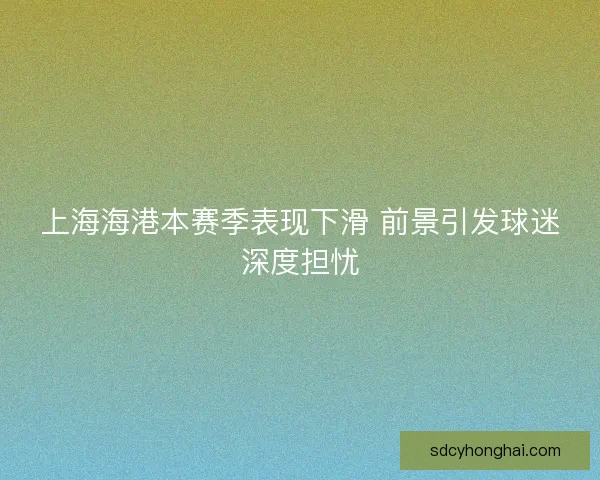 上海海港本赛季表现下滑 前景引发球迷深度担忧