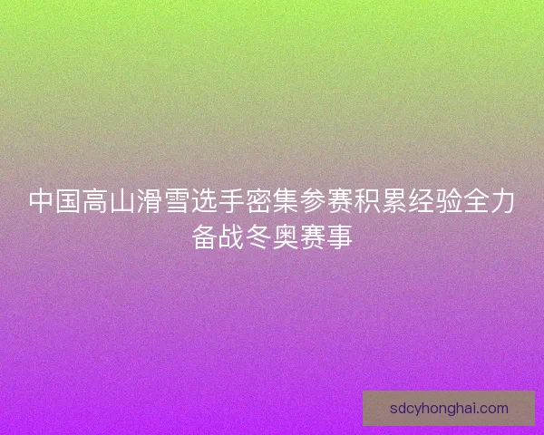 中国高山滑雪选手密集参赛积累经验全力备战冬奥赛事