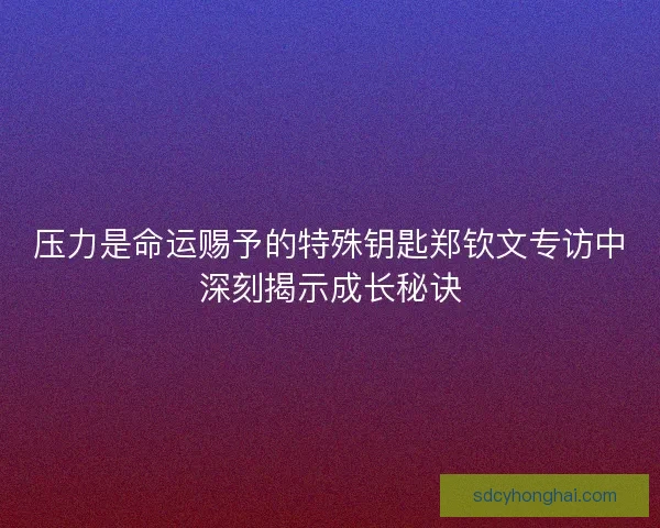 压力是命运赐予的特殊钥匙郑钦文专访中深刻揭示成长秘诀
