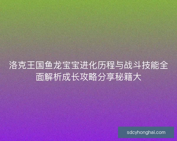 洛克王国鱼龙宝宝进化历程与战斗技能全面解析成长攻略分享秘籍大
