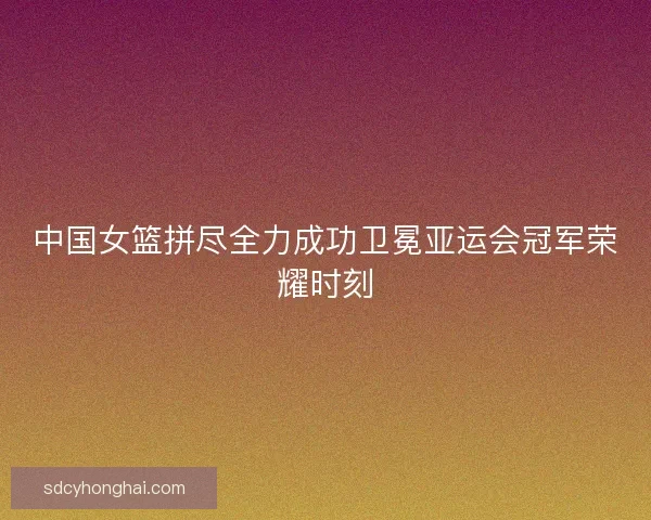 中国女篮拼尽全力成功卫冕亚运会冠军荣耀时刻