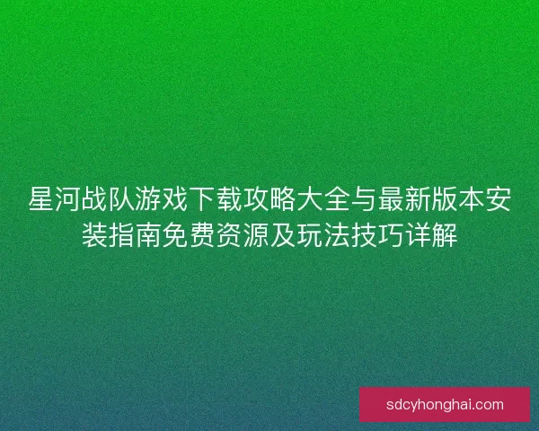 星河战队游戏下载攻略大全与最新版本安装指南免费资源及玩法技巧详解