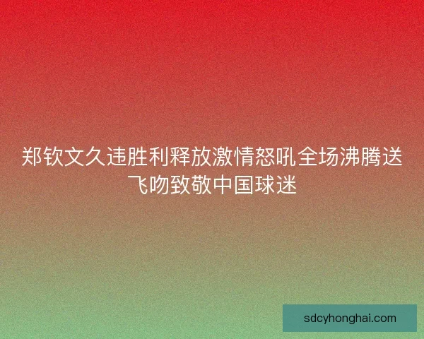 郑钦文久违胜利释放激情怒吼全场沸腾送飞吻致敬中国球迷