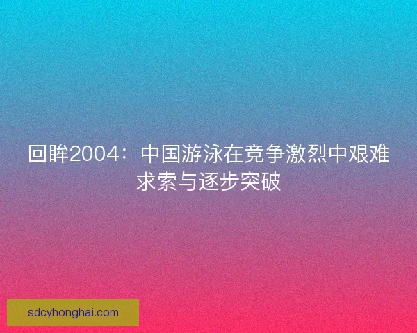 回眸2004:中国游泳在竞争激烈中艰难求索与逐步突破 回眸2004:中国游泳在竞争激烈中艰难求索与逐步突破