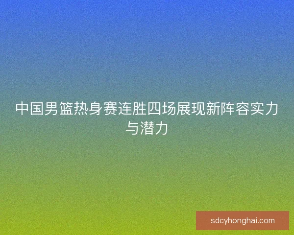中国男篮热身赛连胜四场展现新阵容实力与潜力