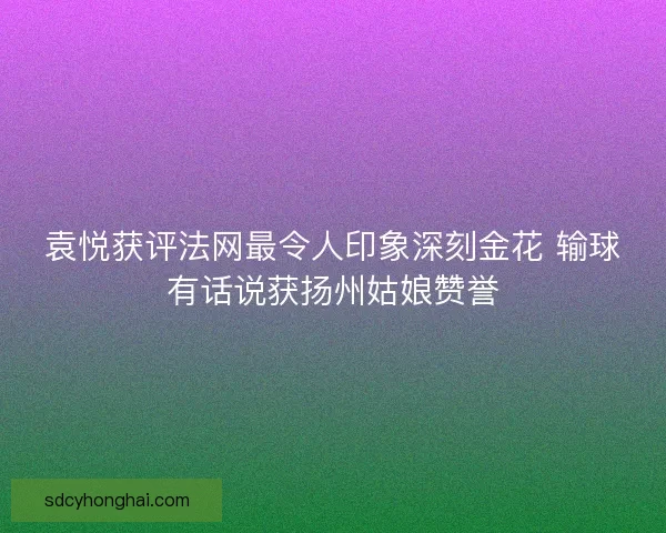 袁悦获评法网最令人印象深刻金花 输球有话说获扬州姑娘赞誉