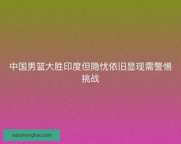 中国男篮大胜印度但隐忧依旧显现需警惕挑战