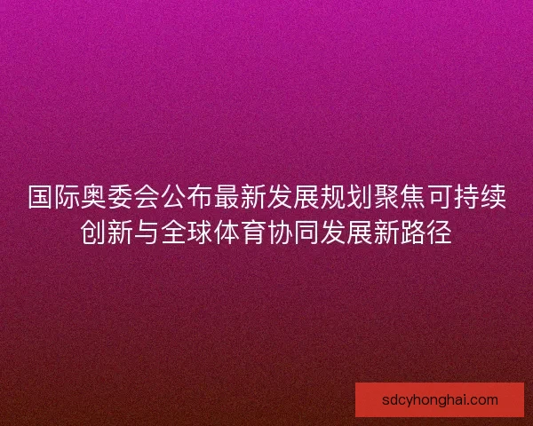 国际奥委会公布最新发展规划聚焦可持续创新与全球体育协同发展新路径